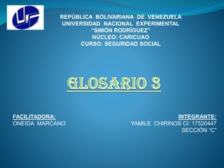 REPÚBLICA BOLIVARIANA DE VENEZUELA
UNIVERSIDAD NACIONAL EXPERIMENTAL
“SIMÓN RODRÍGUEZ”
NÚCLEO: CARICUAO
CURSO: SEGURIDAD SOCIAL
INTEGRANTE:
YAMILE CHIRINOS CI: 17520447
SECCIÓN “C”
FACILITADORA:
ONEIDA MARCANO
 