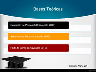 Bases Teóricas
Captación de Personal (Chiavenato 2010)
Selección de Personal (Wayne 2005)
Perfil de Cargo (Chiavenato 2010).
Galindo Vanessa
 