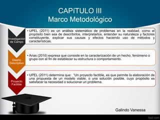 CAPíTULO III
Marco Metodológico
Galindo Vanessa
Investigación
de Campo
• UPEL (2011) es un análisis sistemático de problemas en la realidad, como el
propósito bien sea de describirlos, interpretarlos, entender su naturaleza y factores
constituyente, explicar sus causas y efectos haciendo uso de métodos y
características.
Diseño
Descriptivo
• Arias (2010) expresa que consiste en la caracterización de un hecho, fenómeno o
grupo con el fin de establecer su estructura o comportamiento.
Proyecto
Factible
• UPEL (2011) determina que: “Un proyecto factible, es que permite la elaboración de
una propuesta de un modelo viable, o una solución posible, cuyo propósito es
satisfacer la necesidad o solucionar un problema.
 