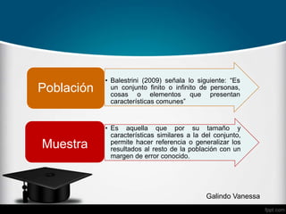 • Balestrini (2009) señala lo siguiente: “Es
un conjunto finito o infinito de personas,
cosas o elementos que presentan
características comunes”
Población
• Es aquella que por su tamaño y
características similares a la del conjunto,
permite hacer referencia o generalizar los
resultados al resto de la población con un
margen de error conocido.
Muestra
Galindo Vanessa
 