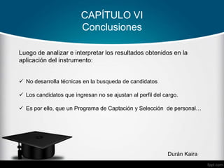 CAPÍTULO VI
Conclusiones
Durán Kaira
Luego de analizar e interpretar los resultados obtenidos en la
aplicación del instrumento:
 No desarrolla técnicas en la busqueda de candidatos
 Los candidatos que ingresan no se ajustan al perfil del cargo.
 Es por ello, que un Programa de Captación y Selección de personal…
 