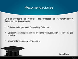 Recomendaciones
Durán Kaira
Con el propósito de mejorar los procesos de Reclutamiento y
Selección se Recomienda:
 Elaborar un Programa de Captación y Selección …
 Se recomienda la aplicación del programa y la supervisión del personal que
lo aplica...
 Implementar métodos y estrategias …
 