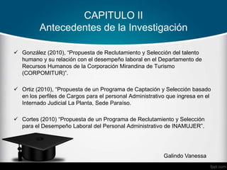 CAPITULO II
Antecedentes de la Investigación
 González (2010), “Propuesta de Reclutamiento y Selección del talento
humano y su relación con el desempeño laboral en el Departamento de
Recursos Humanos de la Corporación Mirandina de Turismo
(CORPOMITUR)”.
 Ortiz (2010), “Propuesta de un Programa de Captación y Selección basado
en los perfiles de Cargos para el personal Administrativo que ingresa en el
Internado Judicial La Planta, Sede Paraíso.
 Cortes (2010) “Propuesta de un Programa de Reclutamiento y Selección
para el Desempeño Laboral del Personal Administrativo de INAMUJER”.
Galindo Vanessa
 