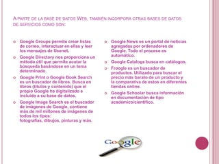 A PARTE DE LA BASE DE DATOS WEB, TAMBIÉN INCORPORA OTRAS BASES DE DATOS
DE SERVICIOS COMO SON:



   Google Groups permite crear listas          Google News es un portal de noticias
    de correo, interactuar en ellas y leer       agregadas por ordenadores de
    los mensajes de Usenet.                      Google. Todo el proceso es
   Google Directory nos proporciona un          automático.
    método útil que permite acotar la           Google Catalogs busca en catálogos.
    búsqueda basándose en un tema               Froogle es un buscador de
    determinado.                                 productos. Utilizado para buscar el
   Google Print o Google Book Search            precio más barato de un producto y
    es un buscador de libros. Busca en           la comparativa de estos en diferentes
    libros (títulos y contenido) que el          tiendas online.
    propio Google ha digitalizado e             Google Schoolar busca información
    incluido a su base de datos.                 en documentación de tipo
   Google Image Search es el buscador           académico/científico.
    de imágenes de Google, contiene
    más de mil millones de imágenes de
    todos los tipos:
    fotografías, dibujos, pinturas y más.
 