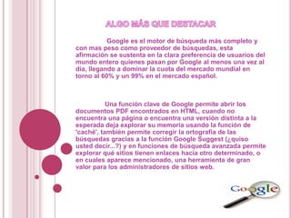 Google es el motor de búsqueda más completo y
con mas peso como proveedor de búsquedas, esta
afirmación se sustenta en la clara preferencia de usuarios del
mundo entero quienes pasan por Google al menos una vez al
día, llegando a dominar la cuota del mercado mundial en
torno al 60% y un 99% en el mercado español.



           Una función clave de Google permite abrir los
documentos PDF encontrados en HTML, cuando no
encuentra una página o encuentra una versión distinta a la
esperada deja explorar su memoria usando la función de
'caché', también permite corregir la ortografía de las
búsquedas gracias a la función Google Suggest (¿quiso
usted decir...?) y en funciones de búsqueda avanzada permite
explorar qué sitios tienen enlaces hacia otro determinado, o
en cuales aparece mencionado, una herramienta de gran
valor para los administradores de sitios web.
 