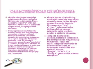    Google sólo muestra aquellas                 Google ignora las palabras y
    páginas que incluyen todos los                caracteres comunes, conocidos
    términos de la búsqueda. No es                como términos vacíos. Google
    necesario incluir "y" entre sus               automáticamente descarta
    términos. Para acotar la búsqueda             términos como "http"
    un poco más, se agregan más                   y".com,", así como ciertos
    términos.                                     dígitos o letras, porque
   Para proporcionar resultados más              raramente estos términos
    exactos, Google solo busca palabras           ayudan a acotar la búsqueda.
    completas, es decir no utiliza el
    truncado automático, únicamente              Tampoco distingue los
    devuelve los términos que ingresamos          acentos, diéresis ni la letra eñe.
    en la caja de búsqueda. Por ejemplo
    buscando "esta" no devolverá                  No distingue entre mayúsculas y
    búsquedas que contengan "estadística"         minúsculas. Todas las
    o "estadio". Google busca palabras, no        letras, independientemente de
    frases con las palabras en el orden que       como estén escritas, se
    las hemos escrito en la caja de
    búsqueda. El orden de las palabras            consideran minúsculas. Por
    importa, no es simétrico, no da el            ejemplo, buscar:
    mismo resultado buscar “scripts php”          "google", "GOOGLE" o
    que “php scripts”                             "GoOgLe" generará los mismos
                                                  resultados.
 