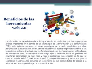 Beneficios de las
 herramientas
    web 2.0


 La educación ha experimentado la integración de herramientas que han supuesto un
 avance importante en el campo de las tecnologías de la información y la comunicación
 (TIC), este articulo presenta el nuevo paradigma de la web, semántica que abre
 perspectivas y posibilidades en el campo educativo al aportar significativamente a los
 repositorios online a través de nuevas funcionalidades en las herramientas utilizadas de
 los contenidos web. Actualmente nadie niega que la relación entre los procesos de
 enseñanza-aprendizaje es muy rica; y mas si centramos esta relación en lo que se
 conoce como la web 2.0, o el aprendizaje 2.0, ya que abre nuevas y varias vías para la
 formación y aporta a las personas un incremento de sus posibilidades de acceso a la
 información, auto- aprendizaje de la comunicación.
 