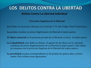 Delitos Contra La Libertad Individual
Privación ilegitima de la libertad
Este delito se encuentra ubicado en el artículo 174 del Código Penal Venezolano.
La acción: consiste en privar ilegitímasete de libertad al sujeto pasivo.
El objeto material; es la persona privada de su libertad, es decir el sujeto pasivo
La Culpabilidad; este delito es doloso, el agente he de obrar con la voluntad
consiente de privar ilegítimamente de su libertad al sujeto pasivo. Este delito
se consuma con la privación ilegitima de la libertad del sujeto pasivo.
La penalidad; la pena correspondiente es de prisión de quince días a treinta
meses. Pero existen unos agravantes.
 