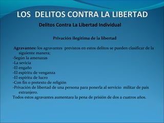 Delitos Contra La Libertad Individual
Privación ilegitima de la libertad
Agravantes: los agravantes previstos en estos delitos se pueden clasificar de la
siguiente manera;
-Según la amenazas
-La sevicia
-El engaño
-El espíritu de venganza
-El espíritu de lucro
-Con fin o pretexto de religión
-Privación de libertad de una persona para ponerla al servicio militar de país
extranjero.
Todos estos agravantes aumentara la pena de prisión de dos a cuatros años.
 
