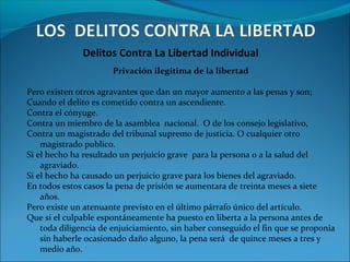 Delitos Contra La Libertad Individual
Privación ilegitima de la libertad
Pero existen otros agravantes que dan un mayor aumento a las penas y son;
Cuando el delito es cometido contra un ascendiente.
Contra el cónyuge.
Contra un miembro de la asamblea nacional. O de los consejo legislativo,
Contra un magistrado del tribunal supremo de justicia. O cualquier otro
magistrado publico.
Si el hecho ha resultado un perjuicio grave para la persona o a la salud del
agraviado.
Si el hecho ha causado un perjuicio grave para los bienes del agraviado.
En todos estos casos la pena de prisión se aumentara de treinta meses a siete
años.
Pero existe un atenuante previsto en el último párrafo único del artículo.
Que si el culpable espontáneamente ha puesto en liberta a la persona antes de
toda diligencia de enjuiciamiento, sin haber conseguido el fin que se proponía
sin haberle ocasionado daño alguno, la pena será de quince meses a tres y
medio año.
 