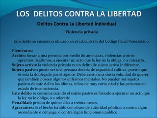 Delitos Contra La Libertad Individual
Violencia privada
Este delito se encuentra ubicado en el artículo 175 del Código Penal Venezolano.
Elementos:
Acción: forzar a una persona por medio de amenazas, violencias u otros
apremios ilegítimos, a ejecutar un acto que la ley no la obliga, o a tolerarlo.
Sujeto activo: la violencia privada es un delito de sujeto activo indiferente.
Sujeto pasivo: puede ser una persona dotada de capacidad volitiva, puesto que
es esta la doblegada por el agente. Debe existir una cierta voluntad de querer,
que también poseen algunos enfermos mentales. No pueden ser sujetos
pasivos de este delito los idiotas, niños de muy corta edad y las personas en
estado de inconsciencia.
Este delito se consuma cuando el sujeto pasivo es forzado a ejecutar un acto que
la ley no lo obliga, o a tolerarlo.
Penalidad: prisión de quince días a treinta meses.
Agravantes: Si el hecho ha sido con abuso de autoridad pública, o contra algún
ascendiente o cónyuge, o contra algún funcionario público.
 