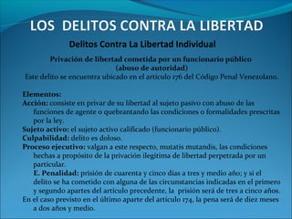 Delitos Contra La Libertad Individual
Privación de libertad cometida por un funcionario público
(abuso de autoridad)
Este delito se encuentra ubicado en el artículo 176 del Código Penal Venezolano.
Elementos:
Acción: consiste en privar de su libertad al sujeto pasivo con abuso de las
funciones de agente o quebrantando las condiciones o formalidades prescritas
por la ley.
Sujeto activo: el sujeto activo calificado (funcionario público).
Culpabilidad: delito es doloso.
Proceso ejecutivo: valgan a este respecto, mutatis mutandis, las condiciones
hechas a propósito de la privación ilegitima de libertad perpetrada por un
particular.
E. Penalidad: prisión de cuarenta y cinco días a tres y medio año; y si el
delito se ha cometido con alguna de las circunstancias indicadas en el primero
y segundo apartes del artículo precedente, la prisión será de tres a cinco años.
En el caso previsto en el último aparte del artículo 174, la pena será de diez meses
a dos años y medio.
 