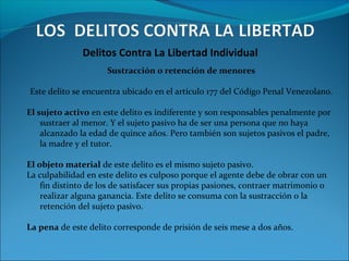Delitos Contra La Libertad Individual
Sustracción o retención de menores
Este delito se encuentra ubicado en el artículo 177 del Código Penal Venezolano.
El sujeto activo en este delito es indiferente y son responsables penalmente por
sustraer al menor. Y el sujeto pasivo ha de ser una persona que no haya
alcanzado la edad de quince años. Pero también son sujetos pasivos el padre,
la madre y el tutor.
El objeto material de este delito es el mismo sujeto pasivo.
La culpabilidad en este delito es culposo porque el agente debe de obrar con un
fin distinto de los de satisfacer sus propias pasiones, contraer matrimonio o
realizar alguna ganancia. Este delito se consuma con la sustracción o la
retención del sujeto pasivo.
La pena de este delito corresponde de prisión de seis mese a dos años.
 