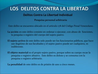 Delitos Contra La Libertad Individual
Pesquisa personal arbitraría
Este delito se encuentra ubicado en el artículo 178 del Código Penal Venezolano.
La acción en este delito consiste en ordenar o ejecutar, con abuso de funciones,
la pesquisa o registro del cuerpo del sujeto pasivo.
El sujeto activo de este delito solo puede ser los funcionarios públicos, que hace
uso ilegitimo de sus facultades y el sujeto pasivo puede ser cualquiera, es
indiferente.
El objeto material es el propio sujeto pasivo, porque sobre su cuerpo recae la
pesquisa o registro abusivo. Este delito es doloso y se consuma con la
pesquisa o registro arbitrario.
La penalidad de este delito es de prisión de uno a cinco meses.
 