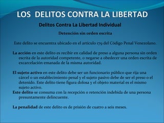 Delitos Contra La Libertad Individual
Detención sin orden escrita
Este delito se encuentra ubicado en el artículo 179 del Código Penal Venezolano.
La acción en este delito es recibir en calidad de preso a alguna persona sin orden
escrita de la autoridad competente, o negarse a obedecer una orden escrita de
excarcelación emanada de la misma autoridad.
El sujeto activo en este delito debe ser un funcionario público que rija una
cárcel o un establecimiento penal y el sujeto pasivo debe de ser el preso o el
detenido. Este delito tiene figura dolosa y el objeto material es el mismo
sujeto activo.
Este delito se consuma con la recepción o retención indebida de una persona
presuntamente delincuente.
La penalidad de este delito es de prisión de cuatro a seis meses.
 