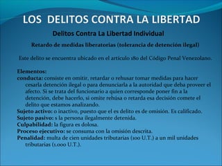 Delitos Contra La Libertad Individual
Retardo de medidas liberatorias (tolerancia de detención ilegal)
Este delito se encuentra ubicado en el artículo 180 del Código Penal Venezolano.
Elementos:
conducta: consiste en omitir, retardar o rehusar tomar medidas para hacer
cesarla detención ilegal o para denunciarla a la autoridad que deba proveer el
afecto. Si se trata del funcionario a quien corresponde poner fin a la
detención, debe hacerlo, si omite rehúsa o retarda esa decisión comete el
delito que estamos analizando.
Sujeto activo: o inactivo, puesto que el es delito es de omisión. Es calificado.
Sujeto pasivo: s la persona ilegalmente detenida.
Culpabilidad: la figura es dolosa.
Proceso ejecutivo: se consuma con la omisión descrita.
Penalidad: multa de cien unidades tributarias (100 U.T.) a un mil unidades
tributarias (1.000 U.T.).
 