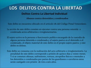 Delitos Contra La Libertad Individual
Abusos contra detenidos y condenados
Este delito se encuentra ubicado en el artículo 181 del Código Penal Venezolano.
La acción de este delito consiste en ejecutar contra una persona retenida o
condenada actos arbitrarios o irreglamentarios.
El sujeto activo es la persona o funcionario publico encargado de la custodia de
alguna persona detenida o condenada y el sujeto pasivo es el detenido o el
condenado, el objeto material de este delito es el propio sujeto pasivo, y este
delito es doloso.
Este delito se consuma con la realización del acto arbitrario o irreglamentario. La
penalidad de este delito corresponde a prisión de quince días a veinte meses.
Y si se cometen ofensas, sufrimiento, tortura, atropellos físicos o mentales a
los detenidos o condenados por partes de los guardianes o carceleros estos
serán castigado con prisión de tres a seis años.
 