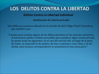 Delitos Contra La Libertad Individual
Satisfacción de interés privado.
Este delito se encuentra ubicado en el artículo 182 del Código Penal Venezolano
que establece que :
“Cuando para cometer alguno de los delitos previstos en los artículos anteriores,
el funcionario público hubiere procedido para satisfacer algún interés privado,
las penas serán las siguientes: en el caso del artículo 180, en lugar de la pena
de multa, se impondrá la de prisión, de tres a cuarenta y cinco días; y en los
demás casos la pena correspondiente se aumentará en una sexta parte.”
 