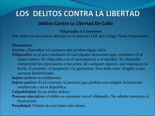 Delitos Contra La Libertad De Culto
Vilipendio A Creyentes
Este delito se encuentra ubicado en el artículo 168 del Código Penal Venezolano.
Elementos:
Acción: vilipendiar a la persona que profesa algún culto.
Vilipendio: es el acto mediante el cual alguien demuestra que considera vil al
sujeto pasivo. Se vilipendia con el menosprecio o el oprobio. El vilipendio
comprende las expresiones o los actos, de cualquier especie, que impliquen la
burla, el escarnio, el desprecio o la ignominia. Este debe estar dirigido a una
persona determinada.
Sujeto activo: es indiferente.
Sujeto pasivo: Es el creyente, la persona que profesa una religión lícitamente
establecida a en la Republica.
Culpabilidad: Es un delito doloso.
Proceso ejecutivo: el delito se consuma con el vilipendio. No admite tentativa ni
frustración.
Penalidad: Prisión de uno hasta seis meses.
 