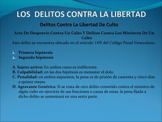 Delitos Contra La Libertad De Culto
Acto De Desprecio Contra Un Culto Y Delitos Contra Los Ministros De Un
Culto
Este delito se encuentra ubicado en el artículo 169 del Código Penal Venezolano.
1. Primera hipótesis
2. Segunda hipótesis
A. Sujeto activo: En ambos casos es indiferente.
B. Culpabilidad: en las dos hipótesis es menester el dolo.
C. Penalidad: en ambos supuestos, la pena es de prisión de cuarenta y cinco días
a quince meses.
D. Agravante Genérica: Si se trata de otro delito cometido contra el ministro de
algún culto en ejercicio de sus funciones o causa de estas, la pena fijada a
dicho delito se aumentará en una sexta parte.
 