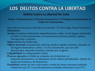 Delitos Contra La Libertad De Culto
Daños A Monumentos U Ornatos Funerarios Y-O Religiosos Destinados Al
Culto En Cementerios.
Este delito se encuentra ubicado en el artículo 170 del Código Penal Venezolano.
Elementos:
Acción: Consiste en deteriorar, desperfeccionar o afear, en los lugares destinados
al culto o en los cementerios, los monumentos pinturas, piedras, lapidas,
inscripciones o túmulos.
Sujeto activo: Es indiferente.
Objeto material: monumentos, pinturas, piedras, lapidas, túmulos, ubicados en
los lugares destinados a cultos, o en los cementerios, que han sido
deteriorados, desperfeccionados o afeados por el agente.
Culpabilidad: Es indispensable el dolo.
Proceso ejecutivo: el delito se consuma con el deterioro, el
desperfeccionamiento o el afeamiento de los objetos preindicados. Admite los
grados de tentativa y de frustración.
Penalidad: arresto de uno a seis meses o multa de ciento cincuenta unidades
tributarias (150 UT.) a un mil quinientas unidades tributarias (1.500 UT.).
 