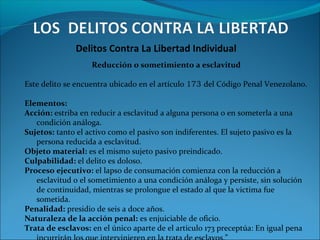 Delitos Contra La Libertad Individual
Reducción o sometimiento a esclavitud
Este delito se encuentra ubicado en el artículo 173 del Código Penal Venezolano.
Elementos:
Acción: estriba en reducir a esclavitud a alguna persona o en someterla a una
condición análoga.
Sujetos: tanto el activo como el pasivo son indiferentes. El sujeto pasivo es la
persona reducida a esclavitud.
Objeto material: es el mismo sujeto pasivo preindicado.
Culpabilidad: el delito es doloso.
Proceso ejecutivo: el lapso de consumación comienza con la reducción a
esclavitud o el sometimiento a una condición análoga y persiste, sin solución
de continuidad, mientras se prolongue el estado al que la victima fue
sometida.
Penalidad: presidio de seis a doce años.
Naturaleza de la acción penal: es enjuiciable de oficio.
Trata de esclavos: en el único aparte de el articulo 173 preceptúa: En igual pena
 