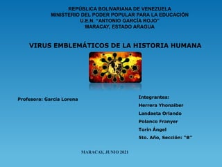 REPÚBLICA BOLIVARIANA DE VENEZUELA
MINISTERIO DEL PODER POPULAR PARA LA EDUCACIÓN
U.E.N. “ANTONIO GARCÍA ROJO”
MARACAY, ESTADO ARAGUA
VIRUS EMBLEMÁTICOS DE LA HISTORIA HUMANA
Integrantes:
Herrera Yhonaiber
Landaeta Orlando
Polanco Franyer
Torin Ángel
5to. Año, Sección: “B”
Profesora: García Lorena
MARACAY, JUNIO 2021
 