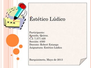 Estético Lúdico
Participante:
Soraida, Quiroz.
C.I: 7.377.420
Sección: 4300
Docente: Robert Estanga
Asignatura: Estético Lúdico
 
Barquisimeto, Mayo de 2013
 
 
 