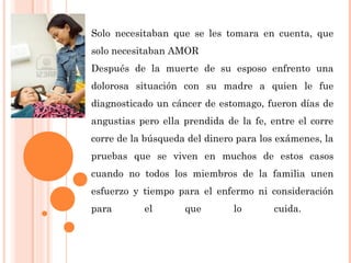 Solo necesitaban que se les tomara en cuenta, que
solo necesitaban AMOR
Después de la muerte de su esposo enfrento una
dolorosa situación con su madre a quien le fue
diagnosticado un cáncer de estomago, fueron días de
angustias pero ella prendida de la fe, entre el corre
corre de la búsqueda del dinero para los exámenes, la
pruebas que se viven en muchos de estos casos
cuando no todos los miembros de la familia unen
esfuerzo y tiempo para el enfermo ni consideración
para el que lo cuida.
 