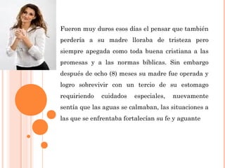Fueron muy duros esos días el pensar que también
perdería a su madre lloraba de tristeza pero
siempre apegada como toda buena cristiana a las
promesas y a las normas bíblicas. Sin embargo
después de ocho (8) meses su madre fue operada y
logro sobrevivir con un tercio de su estomago
requiriendo cuidados especiales, nuevamente
sentía que las aguas se calmaban, las situaciones a
las que se enfrentaba fortalecían su fe y aguante
 