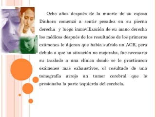 Ocho años después de la muerte de su esposo
Dinhora comenzó a sentir pesadez en su pierna
derecha y luego inmovilización de su mano derecha
los médicos después de los resultados de los primeros
exámenes le dijeron que había sufrido un ACB, pero
debido a que su situación no mejoraba, fue necesario
su traslado a una clínica donde se le practicaron
exámenes mas exhaustivos, el resultado de una
tomografía arrojo un tumor cerebral que le
presionaba la parte izquierda del cerebelo.
 