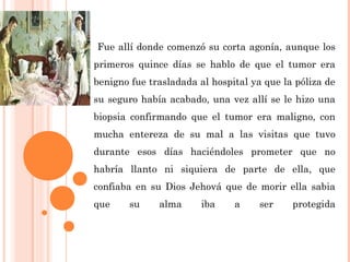 Fue allí donde comenzó su corta agonía, aunque los
primeros quince días se hablo de que el tumor era
benigno fue trasladada al hospital ya que la póliza de
su seguro había acabado, una vez allí se le hizo una
biopsia confirmando que el tumor era maligno, con
mucha entereza de su mal a las visitas que tuvo
durante esos días haciéndoles prometer que no
habría llanto ni siquiera de parte de ella, que
confiaba en su Dios Jehová que de morir ella sabia
que su alma iba a ser protegida
 