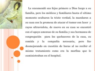 Le encomendó sus hijos primero a Dios luego a su
familia, pero los médicos y familiares hasta el ultimo
momento ocultaron la triste verdad, la mandaron a
su casa con la promesa de atacar el tumor con laser y
rayos ultravioleta, de nuevo en su casa se encontró
con el apoyo amoroso de su familia y sus hermanos de
congregación para los quehaceres de la casa, su
comida y la compañía necesaria, pero fue
desmejorando en cuestión de horas al no recibir el
mismo tratamiento como era la morfina que le
suministraban en el hospital.
 