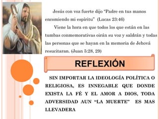 REFLEXIÓN
SIN IMPORTAR LA IDEOLOGÍA POLÍTICA O
RELIGIOSA, ES INNEGABLE QUE DONDE
EXISTA LA FÉ Y EL AMOR A DIOS, TODA
ADVERSIDAD AUN “LA MUERTE” ES MAS
LLEVADERA
Jesús con voz fuerte dijo “Padre en tus manos
encomiendo mi espíritu” (Lucas 23:46)
Viene la hora en que todos los que están en las
tumbas conmemorativas oirán su voz y saldrán y todas
las personas que se hayan en la memoria de Jehová
resucitaran. (Juan 5:28, 29)
 