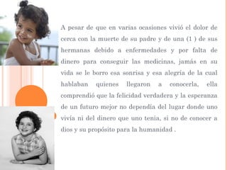A pesar de que en varias ocasiones vivió el dolor de
cerca con la muerte de su padre y de una (1 ) de sus
hermanas debido a enfermedades y por falta de
dinero para conseguir las medicinas, jamás en su
vida se le borro esa sonrisa y esa alegría de la cual
hablaban quienes llegaron a conocerla, ella
comprendió que la felicidad verdadera y la esperanza
de un futuro mejor no dependía del lugar donde uno
vivía ni del dinero que uno tenia, si no de conocer a
dios y su propósito para la humanidad .
 
