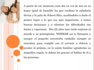 A partir de ese momento eran dos en vez de uno en su
hogar igual de humilde los que recibían la sabiduría
divina y la guía de Jehová Dios, ayudándoles a darle el
primer lugar a lo que era más importante, a tomar
buenas decisiones y a afrontar las dificultades con
ánimo y esperanza. Dos (2) años mas tarde trajeron al
mundo a su primogénito, YONMAR así lo llamaron y
aunque el pequeño necesitaba cuidados siempre se
tuneaban para cumplir con el servicio a Jehová y
ayudar al prójimo, en la unión familiar agradecían su
magnifico regalo, le daban las gracias al hablar de él a
las personas.
 