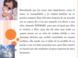 Recordando que las cosas mas importantes como el
amor, la tranquilidad y la unidad familiar no se
pueden comprar Diez (10) años después de un acuerdo
con su esposo dio a luz por segunda vez ahora a una
niña, llamada YONMARI para que al igual que ellos
le sirviera a Dios, pero dos (2) años mas tarde su
esposo muere en su sitio de trabajo debido a una
descarga eléctrica que recibió causándole un ataque
cardíaco, ella quedo con el dolor de la perdida de su
pareja y con sus hijos pequeños aun, pero Dios mostro
su interés por ella mediante el apoyo amoroso de otros
hermanos.
 