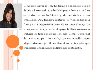 Como dice Santiago 1:27 La forma de adoración que es
limpia e incontaminada desde el punto de vista de Dios
es cuidar de los huérfanos y de las viudas en su
tribulación. Así, Dinhora continúo su vida dedicada a
Dios y a sus pequeños a pesar de no tener el apoyo de
su esposo sabia que tenía el apoyo de Dios, comenzó a
trabajar de limpieza en un conocido Centro Comercial
de la ciudad pero nunca dejo de ser aquella mujer
alegre, dadora, gentil, colaboradora, entusiasta que
transmitía una inmensa dulzura que contagiaba.
 