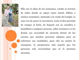 Ella era el alma de las reuniones, estaba al servicio
de todos dando su apoyo tanto moral, bíblico e
incluso económico, imitando a la viuda del templo, lo
suyo era de quien lo necesitara, tenía el don preciado
de romper el hielo, de llegarle con su sencillez y
humildad a cualquier persona, sabia reconocer en los
demás esa necesidad de atención detrás de las
caretas que muchas personas adoptan para no
enfrentar sus realidades, para ella no existía la
amargura, la prepotencia solo repetía que las
personas solo necesitaban que se le prestara
atención,
 