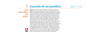 5    Curación de un paralítico	                                                 (Mc 2, 1-12)
      Los   C    uando a los pocos días volvió Jesús a Cafarnaún, se supo que
                 estaba en casa. Acudieron tantos que no quedaba sitio ni a la
Milagros    puerta. Y les proponía la palabra. Y vinieron trayéndole un paralítico
            llevado entre cuatro y, como no podían presentárselo por el gentío,
       de   levantaron la techumbre encima de donde él estaba, abrieron un

    Jesús   boquete y descolgaron la camilla donde yacía el paralítico. Viendo
            Jesús la fe que tenían, le dice al paralítico: “Hijo, tus pecados te son
            perdonados”. Unos escribas, que estaban allí sentados, pensaban
            para sus adentros: “¿Por qué habla este así? Blasfema. ¿Quién
            puede perdonar pecados, sino solo uno, Dios?”. Jesús se dio cuenta
            enseguida de lo que pensaban y les dijo: “¿Por qué pensáis eso?
            ¿Qué es más fácil: decir al paralítico ‘tus pecados te son perdonados’
            o decir ‘levántate, coge la camilla y echa a andar’? Pues, para que
            comprendáis que el Hijo del hombre tiene autoridad en la tierra
            para perdonar pecados- dice al paralítico- : ‘Te digo: levántate, coge
            tu camilla y vete a tu casa’”. Se levantó, cogió inmediatamente la
            camilla y salió a la vista de todos. Se quedaron atónitos y daban
            gloria a Dios, diciendo: “Nunca hemos visto una cosa igual”.
 