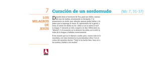 7    Curación de un sordomudo	                                            (Mc 7, 31-37)
      Los   D    ejando Jesús el territorio de Tiro, pasó por Sidón, camino
                 del mar de Galilea, atravesando la Decápolis. Y le
Milagros    presentaron un sordo, que, además, apenas podía hablar; y le
            piden que le imponga la mano. Él, apartándolo de la gente, a
       de   solas, le metió los dedos en los oídos y con la saliva le tocó

    Jesús   la lengua. Y mirando al cielo, suspiró y le dijo: Effetá (esto es,
            “ábrete”). Y al momento se le abrieron los oídos, se le soltó la
            traba de la lengua y hablaba correctamente.

            Él les mandó que no lo dijeran a nadie; pero, cuanto más se lo
            mandaba, con más insistencia lo proclamaban ellos. Y en el
            colmo del asombro decían: “Todo lo ha hecho bien: hace oír a
            los sordos y hablar a los mudos”.
 