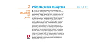 2    Primera pesca milagrosa	                                              (Lc 5,1-11)
      Los   U    na vez que la gente se agolpaba en torno a él para oír la
                 palabra de Dios, estando él de pie junto al lago de Genesaret,
Milagros    vio dos barcas que estaban en la orilla; los pescadores, que habían
            desembarcado, estaban lavando las redes. Subiendo a una de las
       de   barcas, que era la de Simón, le pidió que la apartara un poco de

    Jesús   tierra. Desde la barca, sentado, enseñaba a la gente. Cuando acabó
            de hablar, dijo a Simón: “Rema mar adentro, y echad vuestras
            redes para la pesca”. Respondió Simón y dijo: “Maestro, hemos
            estado bregando toda la noche y no hemos recogido nada; pero,
            por tu palabra, echaré las redes”. Y, puestos a la obra, hicieron
            una redada tan grande de peces que las redes comenzaban
            a reventarse. Entonces hicieron señas a los compañeros, que
            estaban en la otra barca, para que vinieran a echarles una mano.
            Vinieron y llenaron las dos barcas, hasta el punto de que casi
            se hundían. Al ver esto, Simón Pedro se echó a los pies de Jesús
            diciendo: “Señor, apártate de mí, que soy un hombre pecador”. Y
            es que el estupor se había apoderado de él y de los que estaban
            con él, por la redada de peces que habían recogido; y lo mismo les
            pasaba a Santiago y Juan, hijos de Zebedeo, que eran compañeros
            de Simón. Y Jesús dijo a Simón: “No temas; desde ahora serás
            pescador de hombres”. Entonces sacaron las barcas a tierra y,
            dejándolo todo, lo siguieron.
 