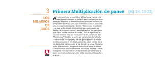3    Primera Multiplicación de panes (Mt 14, 13-22)
      Los   A    l enterarse Jesús se marchó de allí en barca, a solas, a un
                 lugar desierto. Cuando la gente lo supo, lo siguió por tierra
Milagros    desde los poblados. Al desembarcar vio Jesús una multitud, se
            compadeció de ellos y curó a los enfermos. Como se hizo tarde,
       de   se acercaron los discípulos a decirle: “Estamos en despoblado

    Jesús   y es muy tarde, despide a la multitud para que vayan a las
            aldeas y se compren comida”. Jesús les replicó: “No hace falta
            que vayan, dadles vosotros de comer”. Ellos le replicaron:”Si
            aquí no tenemos más que cinco panes y dos peces”. Les dijo:
            “Traédmelos”. Mandó a la gente que se recostara en la hierba
            y tomando los cinco panes y los dos peces alzando la mirada
            al cielo, pronunció la bendición, partió los panes y se los dio a
            los discípulos; los discípulos se los dieron a la gente. Comieron
            todos y se saciaron y recogieron doce cestos llenos de sobras.
            Comieron unos cinco mil hombres, sin contar mujeres y niños.
            Enseguida Jesús apremió a sus discípulos a que subieran a la
            barca y se le adelantaran a la otra orilla mientras él despedía a
            la gente.
 