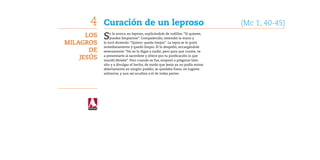 4    Curación de un leproso	                                              (Mc 1, 40-45)
      Los   S   e le acerca un leproso, suplicándole de rodillas: “Si quieres,
                puedes limpiarme”. Compadecido, extendió la mano y
Milagros    lo tocó diciendo: “Quiero: queda limpio”. La lepra se le quitó
            inmediatamente y quedó limpio. Él lo despidió, encargándole
       de   severamente: “No se lo digas a nadie; pero para que conste, ve

    Jesús   a presentarte al sacerdote y ofrece por tu purificación lo que
            mandó Moisés”. Pero cuando se fue, empezó a pregonar bien
            alto y a divulgar el hecho, de modo que Jesús ya no podía entrar
            abiertamente en ningún pueblo; se quedaba fuera, en lugares
            solitarios; y aun así acudían a él de todas partes.
 