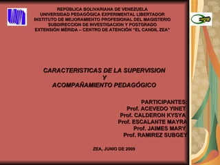 REPÚBLICA BOLIVARIANA DE VENEZUELA UNIVERSIDAD PEDAGÓGICA EXPERIMENTAL LIBERTADOR INSTITUTO DE MEJORAMIENTO PROFESIONAL DEL MAGISTERIO SUBDIRECCION DE INVESTIGACION Y POSTGRADO EXTENSIÓN MÉRIDA – CENTRO DE ATENCIÓN “EL CANDIL ZEA” CARACTERISTICAS DE LA SUPERVISION Y ACOMPAÑAMIENTO PEDAGÓGICO PARTICIPANTES: Prof. ACEVEDO YINET  Prof. CALDERON KYSYA  Prof. ESCALANTE MAYRA  Prof. JAIMES MARY  Prof. RAMIREZ SUBGEY ZEA, JUNIO DE 2009 