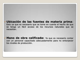    Ubicación de las fuentes de materia prima:
    Esto ya que es necesario que se tome en cuenta el hecho de que
    se tenga un fácil acceso de los recursos naturales que se
    necesitan.



   Mano de obra calificada:           Ya que es necesario contar
    con un personal capacitado adecuadamente para no entorpecer
    los niveles de producción.
 