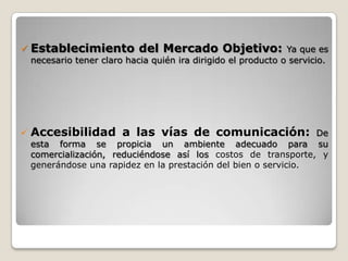    Establecimiento del Mercado Objetivo:                       Ya que es
    necesario tener claro hacia quién ira dirigido el producto o servicio.




   Accesibilidad a las vías de comunicación:                     De
    esta forma se propicia un ambiente adecuado para su
    comercialización, reduciéndose así los costos de transporte, y
    generándose una rapidez en la prestación del bien o servicio.
 