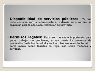    Disponibilidad de servicios públicos:                   Ya que
    debe contarse con la infraestructura, y demás servicios que se
    requieran para la adecuada realización del proyecto.




   Permisos legales:           Estos son de suma importancia para
    poder trabajar sin problemas, y van desde los permisos de
    producción hasta los de salud y sanidad. Las empresas tanto micro
    como macro deben tenerlos en regla sino serán multadas y
    cerradas.
 