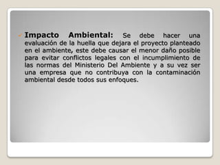    Impacto      Ambiental:         Se debe hacer una
    evaluación de la huella que dejara el proyecto planteado
    en el ambiente, este debe causar el menor daño posible
    para evitar conflictos legales con el incumplimiento de
    las normas del Ministerio Del Ambiente y a su vez ser
    una empresa que no contribuya con la contaminación
    ambiental desde todos sus enfoques.
 
