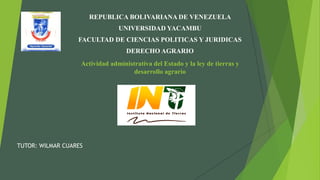 Actividad administrativa del Estado y la ley de tierras y
desarrollo agrario
REPUBLICA BOLIVARIANA DE VENEZUELA
UNIVERSIDAD YACAMBU
FACULTAD DE CIENCIAS POLITICAS Y JURIDICAS
DERECHO AGRARIO
TUTOR: WILMAR CUARES
 